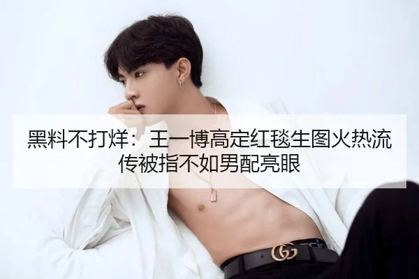 黑料不打烊：王一博高定红毯生图火热流传被指不如男配亮眼